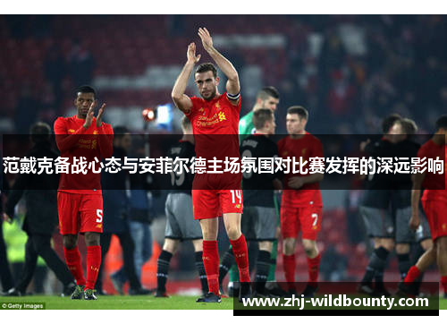 范戴克备战心态与安菲尔德主场氛围对比赛发挥的深远影响