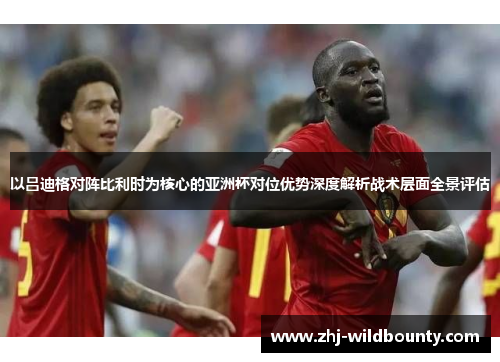 以吕迪格对阵比利时为核心的亚洲杯对位优势深度解析战术层面全景评估