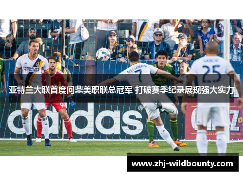 亚特兰大联首度问鼎美职联总冠军 打破赛季纪录展现强大实力