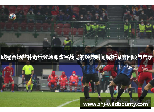 欧冠赛场替补奇兵登场即改写战局的经典瞬间解析深度回顾与启示