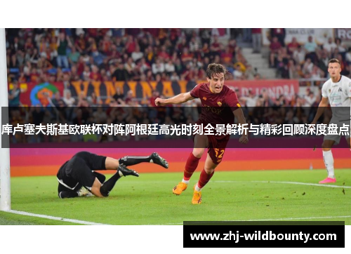 库卢塞夫斯基欧联杯对阵阿根廷高光时刻全景解析与精彩回顾深度盘点