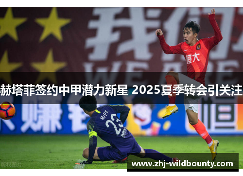 赫塔菲签约中甲潜力新星 2025夏季转会引关注 赫塔菲签约中甲潜力新星 2025夏季转会引关注